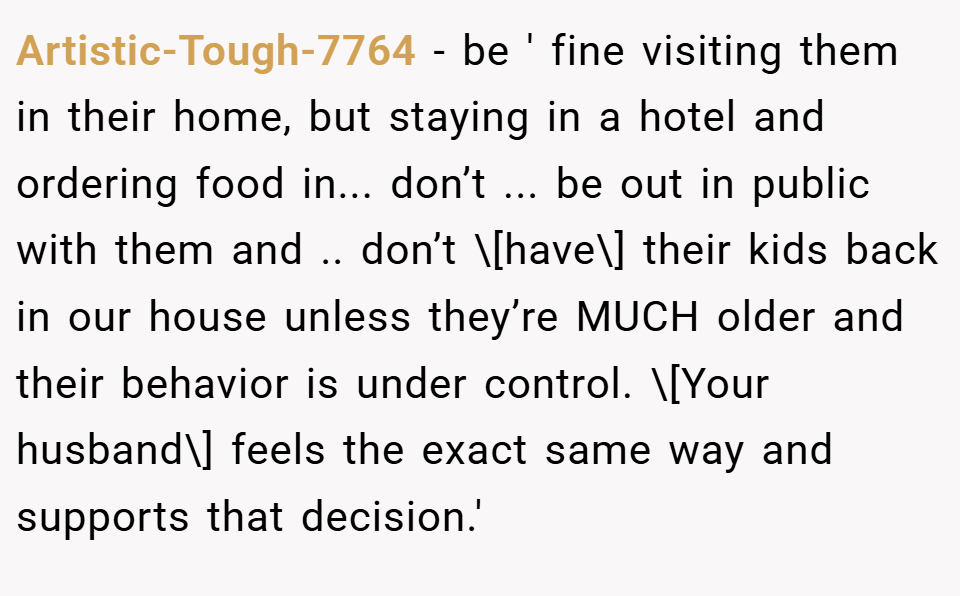 Artistic-Tough-7764 − be ' fine visiting them in their home, but staying in a hotel and ordering food in... don’t ... be out in public with them and .. don’t \[have\] their kids back in our house unless they’re MUCH older and their behavior is under control. \[Your husband\] feels the exact same way and supports that decision.'