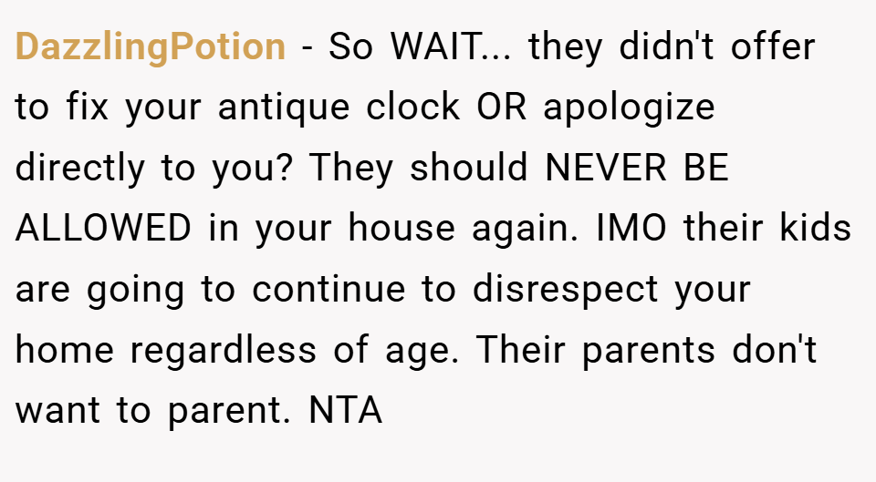 DazzlingPotion − So WAIT... they didn't offer to fix your antique clock OR apologize directly to you? They should NEVER BE ALLOWED in your house again. IMO their kids are going to continue to disrespect your home regardless of age. Their parents don't want to parent. NTA