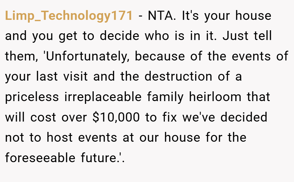 Limp_Technology171 − NTA. It's your house and you get to decide who is in it. Just tell them, 'Unfortunately, because of the events of your last visit and the destruction of a priceless irreplaceable family heirloom that will cost over $10,000 to fix we've decided not to host events at our house for the foreseeable future.'.