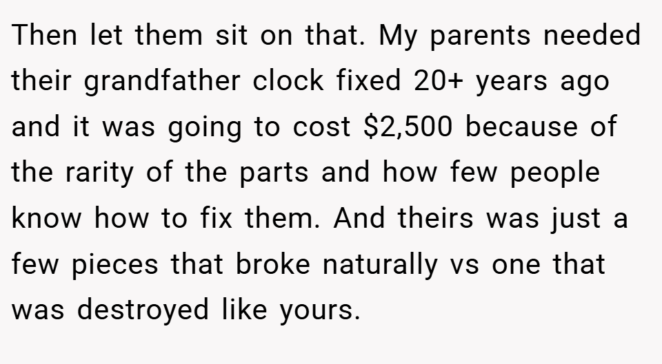Then let them sit on that. My parents needed their grandfather clock fixed 20+ years ago and it was going to cost $2,500 because of the rarity of the parts and how few people know how to fix them. And theirs was just a few pieces that broke naturally vs one that was destroyed like yours.