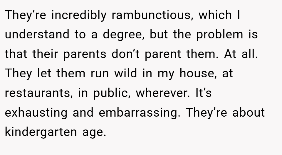 They’re incredibly rambunctious, which I understand to a degree, but the problem is that their parents don’t parent them. At all. They let them run wild in my house, at restaurants, in public, wherever. It’s exhausting and embarrassing. They’re about kindergarten age.