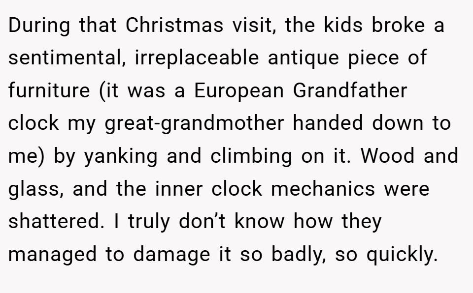 During that Christmas visit, the kids broke a sentimental, irreplaceable antique piece of furniture (it was a European Grandfather clock my great-grandmother handed down to me) by yanking and climbing on it. Wood and glass, and the inner clock mechanics were shattered. I truly don’t know how they managed to damage it so badly, so quickly.