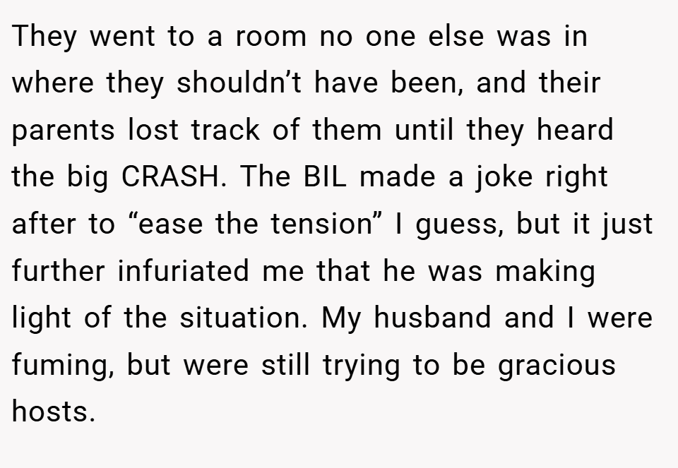 They went to a room no one else was in where they shouldn’t have been, and their parents lost track of them until they heard the big CRASH. The BIL made a joke right after to “ease the tension” I guess, but it just further infuriated me that he was making light of the situation. My husband and I were fuming, but were still trying to be gracious hosts.