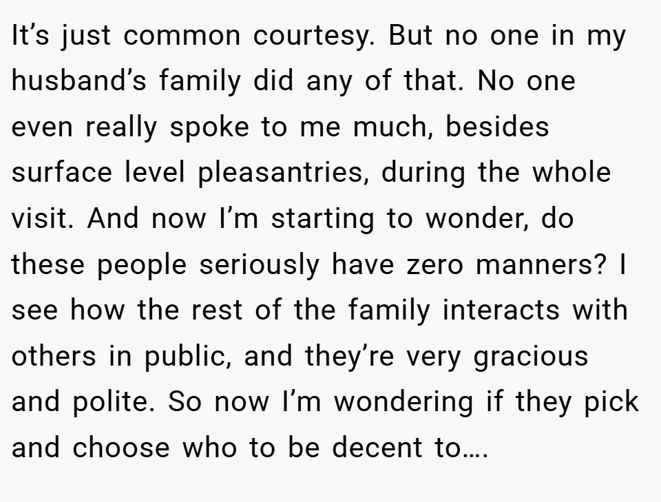 It’s just common courtesy. But no one in my husband’s family did any of that. No one even really spoke to me much, besides surface level pleasantries, during the whole visit. And now I’m starting to wonder, do these people seriously have zero manners? I see how the rest of the family interacts with others in public, and they’re very gracious and polite. So now I’m wondering if they pick and choose who to be decent to….