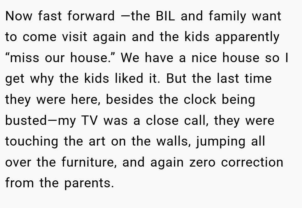 Now fast forward —the BIL and family want to come visit again and the kids apparently “miss our house.” We have a nice house so I get why the kids liked it. But the last time they were here, besides the clock being busted—my TV was a close call, they were touching the art on the walls, jumping all over the furniture, and again zero correction from the parents.
