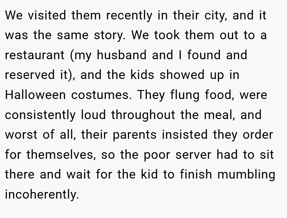 We visited them recently in their city, and it was the same story. We took them out to a restaurant (my husband and I found and reserved it), and the kids showed up in Halloween costumes. They flung food, were consistently loud throughout the meal, and worst of all, their parents insisted they order for themselves, so the poor server had to sit there and wait for the kid to finish mumbling incoherently.