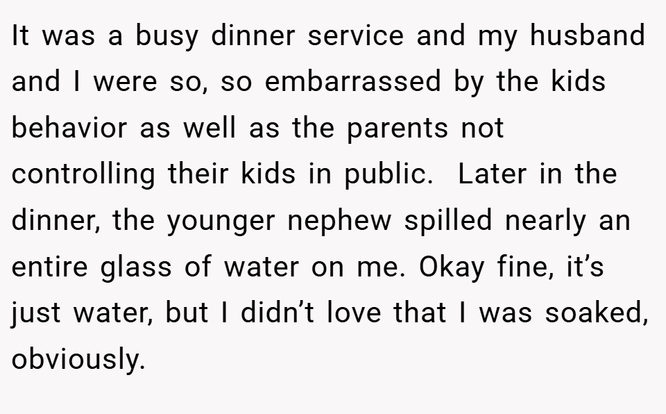 It was a busy dinner service and my husband and I were so, so embarrassed by the kids behavior as well as the parents not controlling their kids in public.  Later in the dinner, the younger nephew spilled nearly an entire glass of water on me. Okay fine, it’s just water, but I didn’t love that I was soaked, obviously.