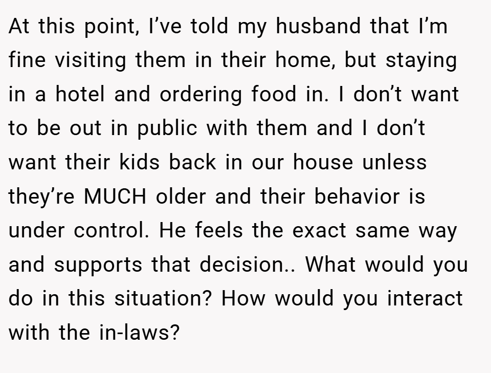 At this point, I’ve told my husband that I’m fine visiting them in their home, but staying in a hotel and ordering food in. I don’t want to be out in public with them and I don’t want their kids back in our house unless they’re MUCH older and their behavior is under control. He feels the exact same way and supports that decision.. What would you do in this situation? How would you interact with the in-laws?