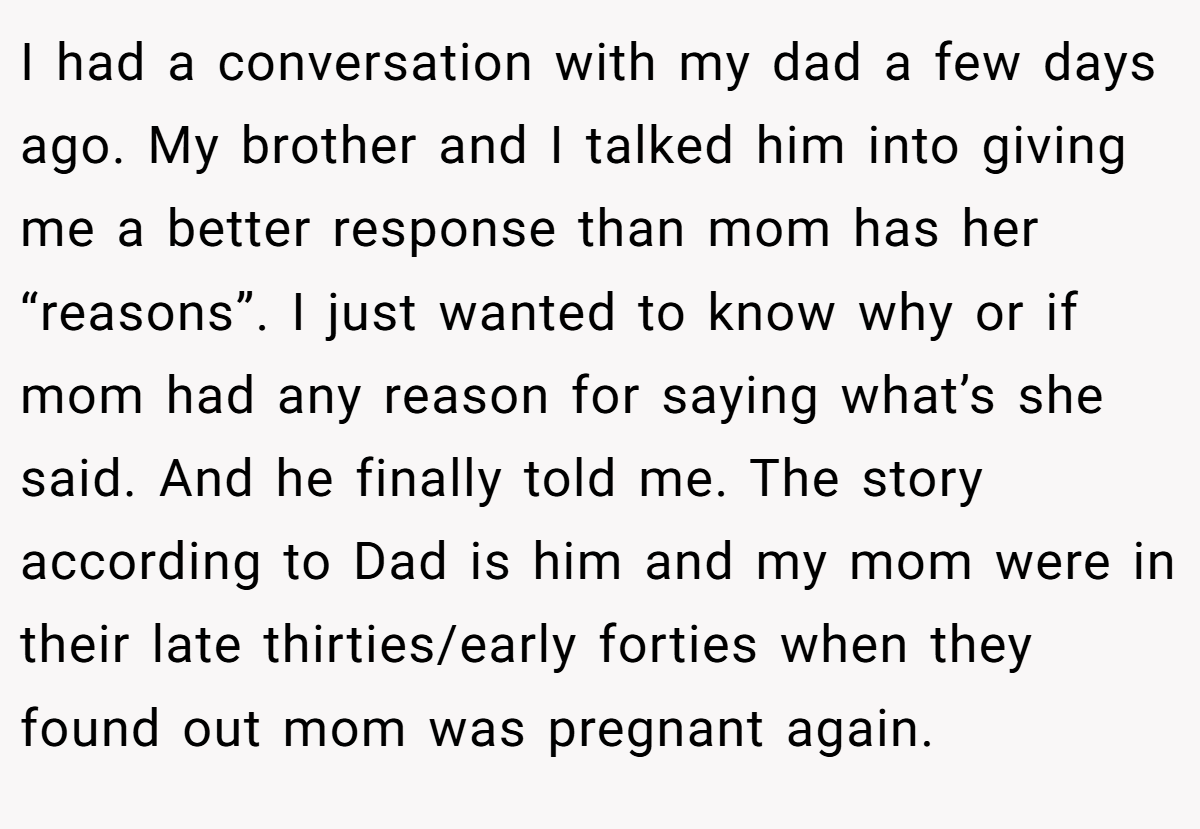 I had a conversation with my dad a few days ago. My brother and I talked him into giving me a better response than mom has her “reasons”. I just wanted to know why or if mom had any reason for saying what’s she said. And he finally told me. The story according to Dad is him and my mom were in their late thirties/early forties when they found out mom was pregnant again.