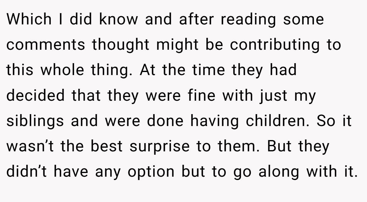 Which I did know and after reading some comments thought might be contributing to this whole thing. At the time they had decided that they were fine with just my siblings and were done having children. So it wasn’t the best surprise to them. But they didn’t have any option but to go along with it.