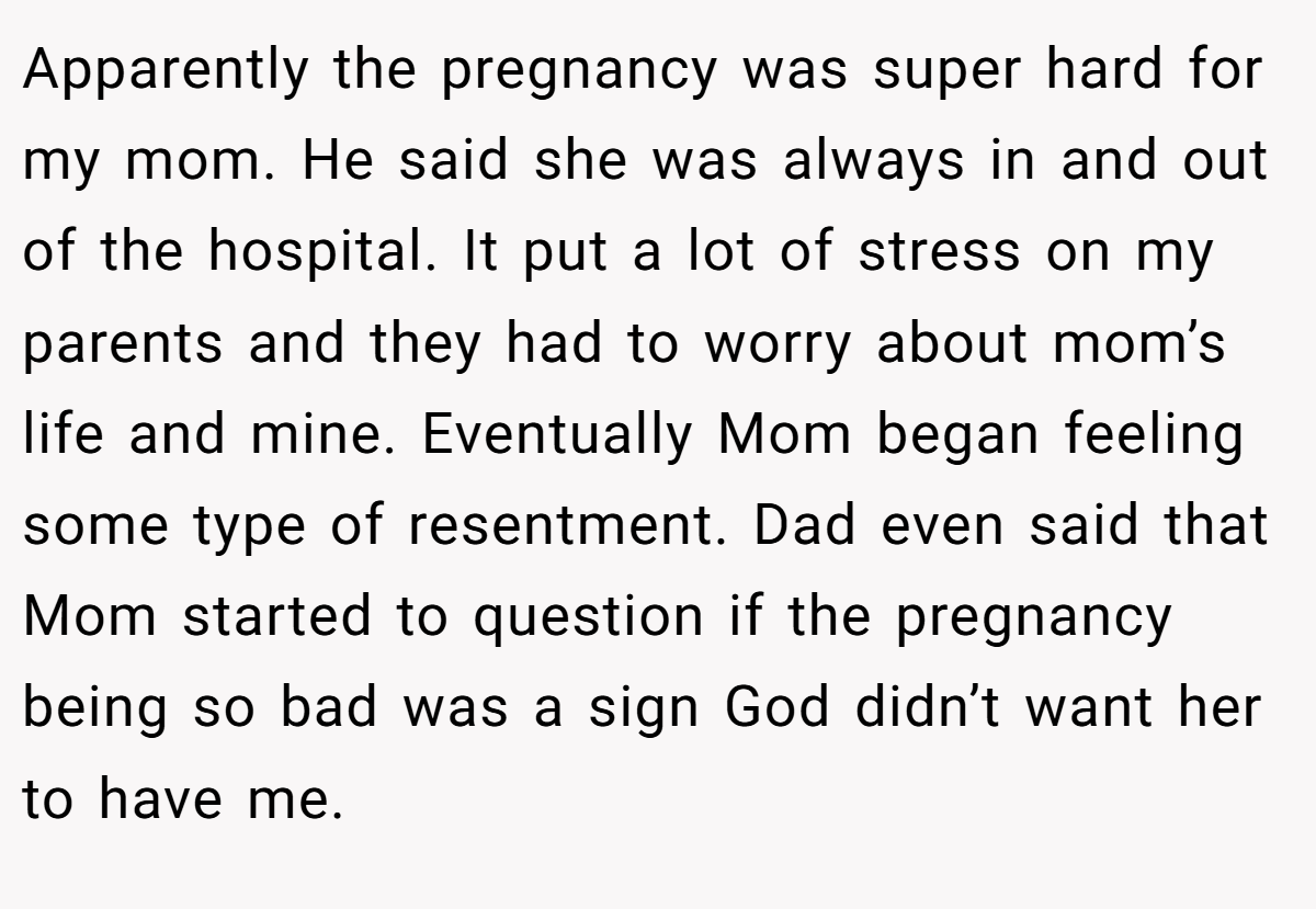Apparently the pregnancy was super hard for my mom. He said she was always in and out of the hospital. It put a lot of stress on my parents and they had to worry about mom’s life and mine. Eventually Mom began feeling some type of resentment. Dad even said that Mom started to question if the pregnancy being so bad was a sign God didn’t want her to have me.