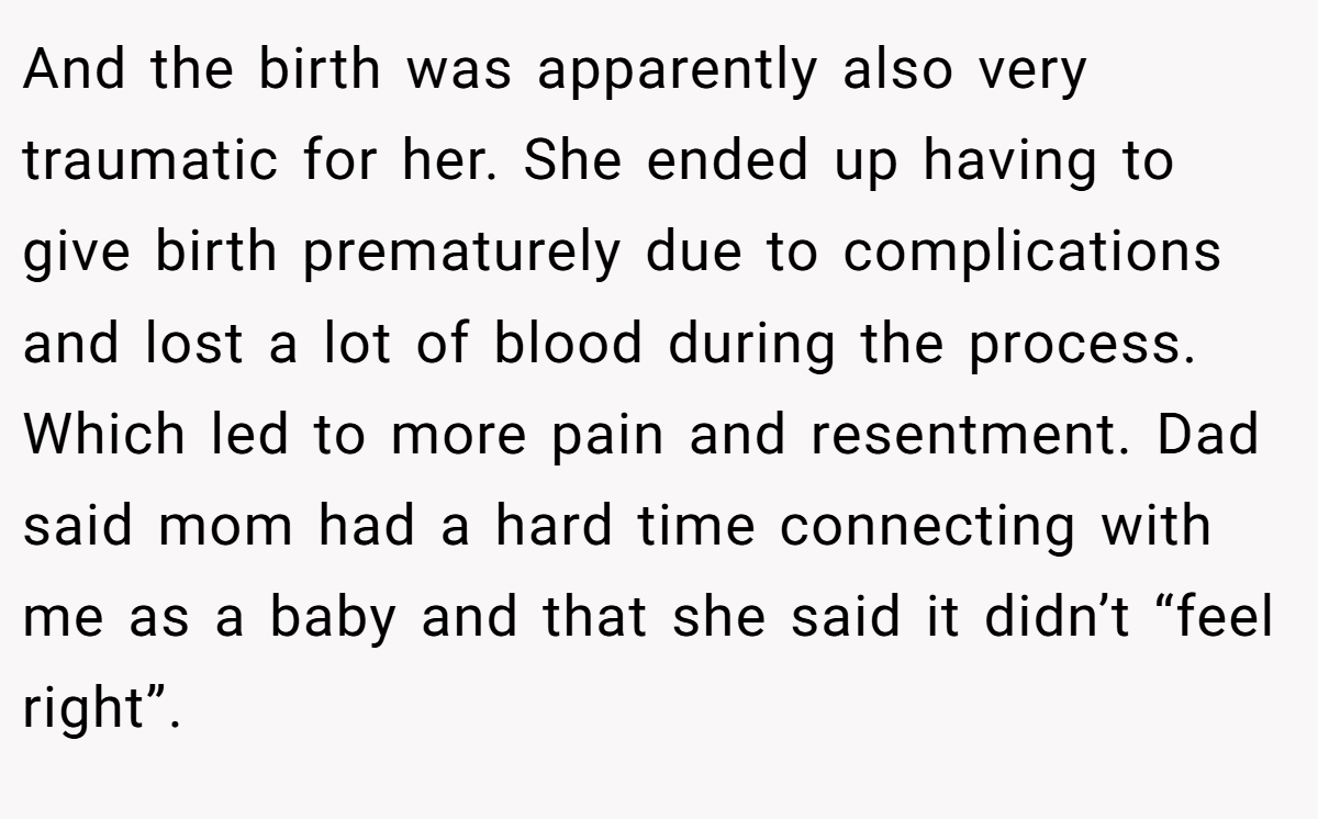 And the birth was apparently also very traumatic for her. She ended up having to give birth prematurely due to complications and lost a lot of blood during the process. Which led to more pain and resentment. Dad said mom had a hard time connecting with me as a baby and that she said it didn’t “feel right”.