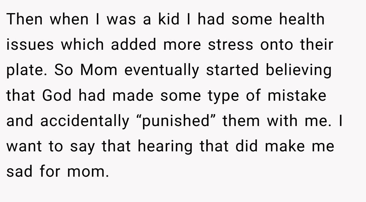 Then when I was a kid I had some health issues which added more stress onto their plate. So Mom eventually started believing that God had made some type of mistake and accidentally “punished” them with me. I want to say that hearing that did make me sad for mom.