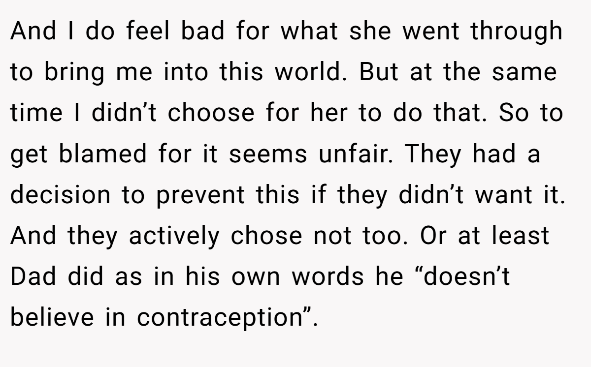 And I do feel bad for what she went through to bring me into this world. But at the same time I didn’t choose for her to do that. So to get blamed for it seems unfair. They had a decision to prevent this if they didn’t want it. And they actively chose not too. Or at least Dad did as in his own words he “doesn’t believe in contraception”.