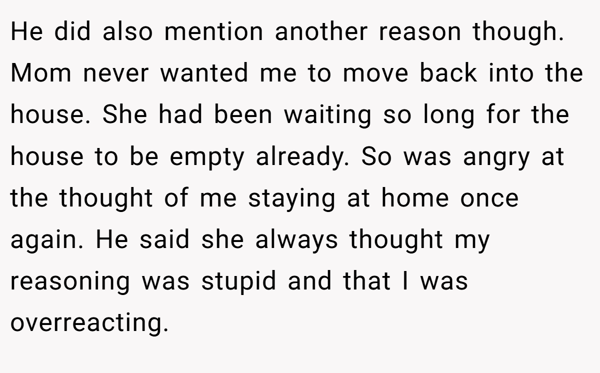 He did also mention another reason though. Mom never wanted me to move back into the house. She had been waiting so long for the house to be empty already. So was angry at the thought of me staying at home once again. He said she always thought my reasoning was stupid and that I was overreacting.