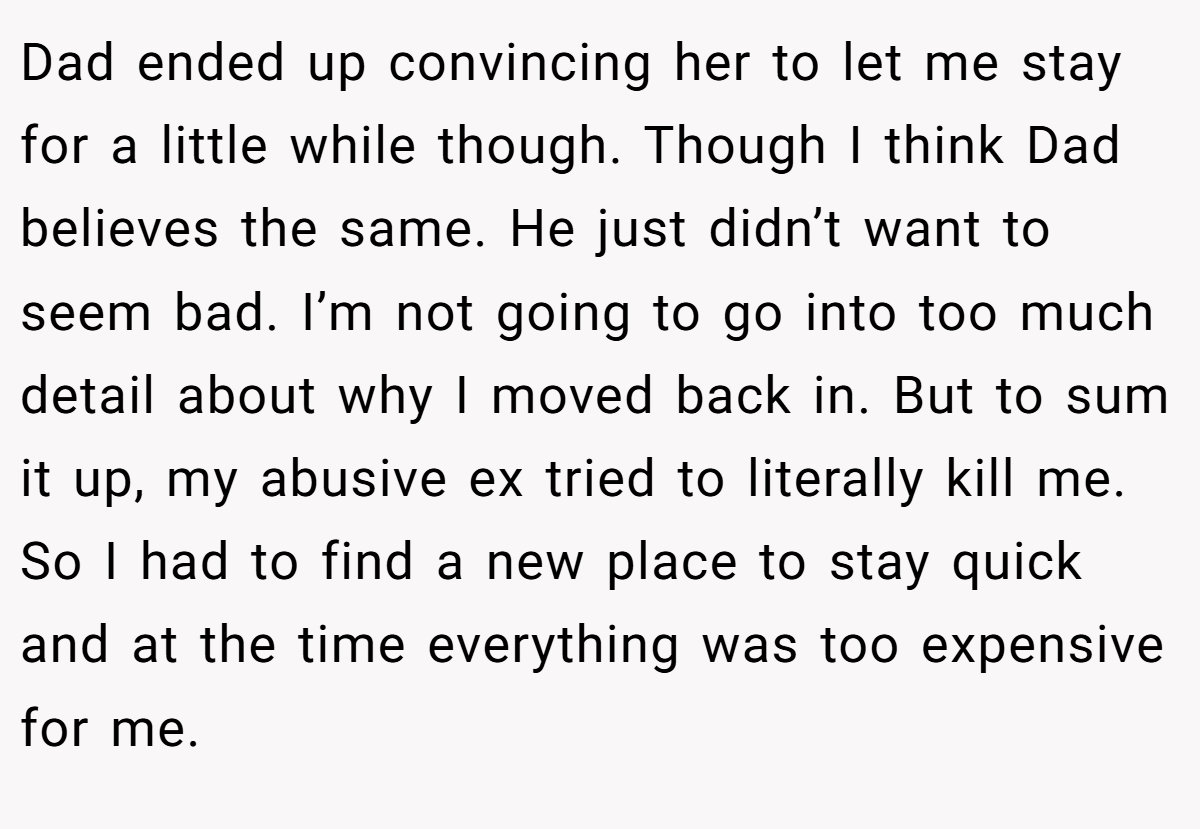 Dad ended up convincing her to let me stay for a little while though. Though I think Dad believes the same. He just didn’t want to seem bad. I’m not going to go into too much detail about why I moved back in. But to sum it up, my abusive ex tried to literally kill me. So I had to find a new place to stay quick and at the time everything was too expensive for me.