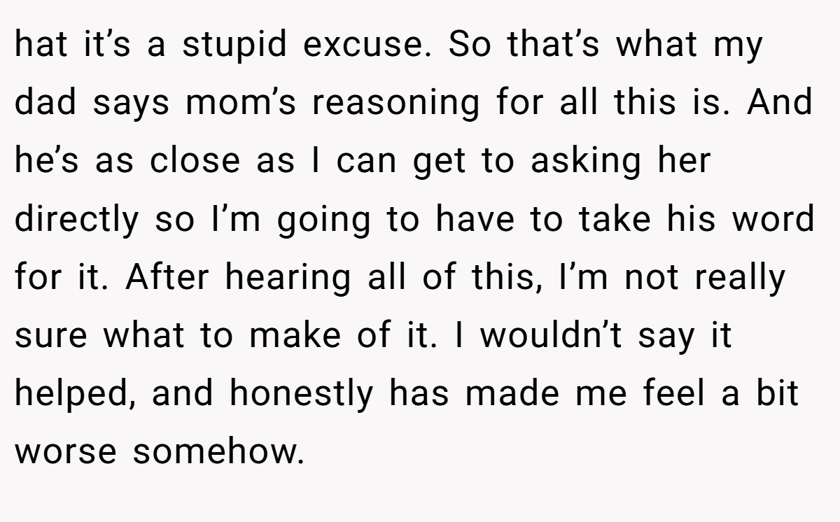 hat it’s a stupid excuse. So that’s what my dad says mom’s reasoning for all this is. And he’s as close as I can get to asking her directly so I’m going to have to take his word for it. After hearing all of this, I’m not really sure what to make of it. I wouldn’t say it helped, and honestly has made me feel a bit worse somehow.