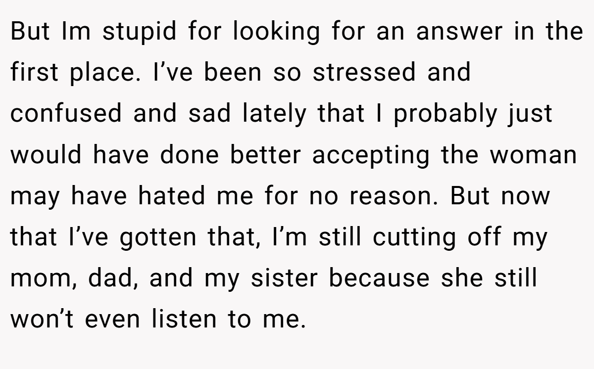 But Im stupid for looking for an answer in the first place. I’ve been so stressed and confused and sad lately that I probably just would have done better accepting the woman may have hated me for no reason. But now that I’ve gotten that, I’m still cutting off my mom, dad, and my sister because she still won’t even listen to me.