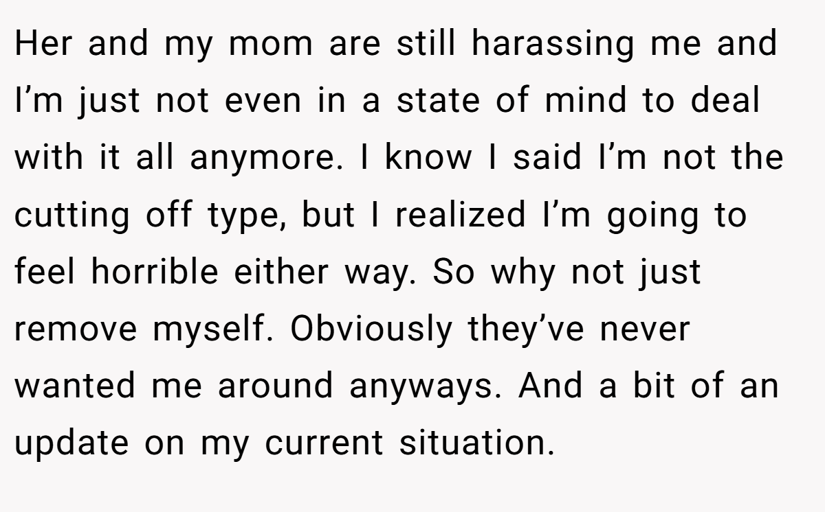 Her and my mom are still harassing me and I’m just not even in a state of mind to deal with it all anymore. I know I said I’m not the cutting off type, but I realized I’m going to feel horrible either way. So why not just remove myself. Obviously they’ve never wanted me around anyways. And a bit of an update on my current situation.