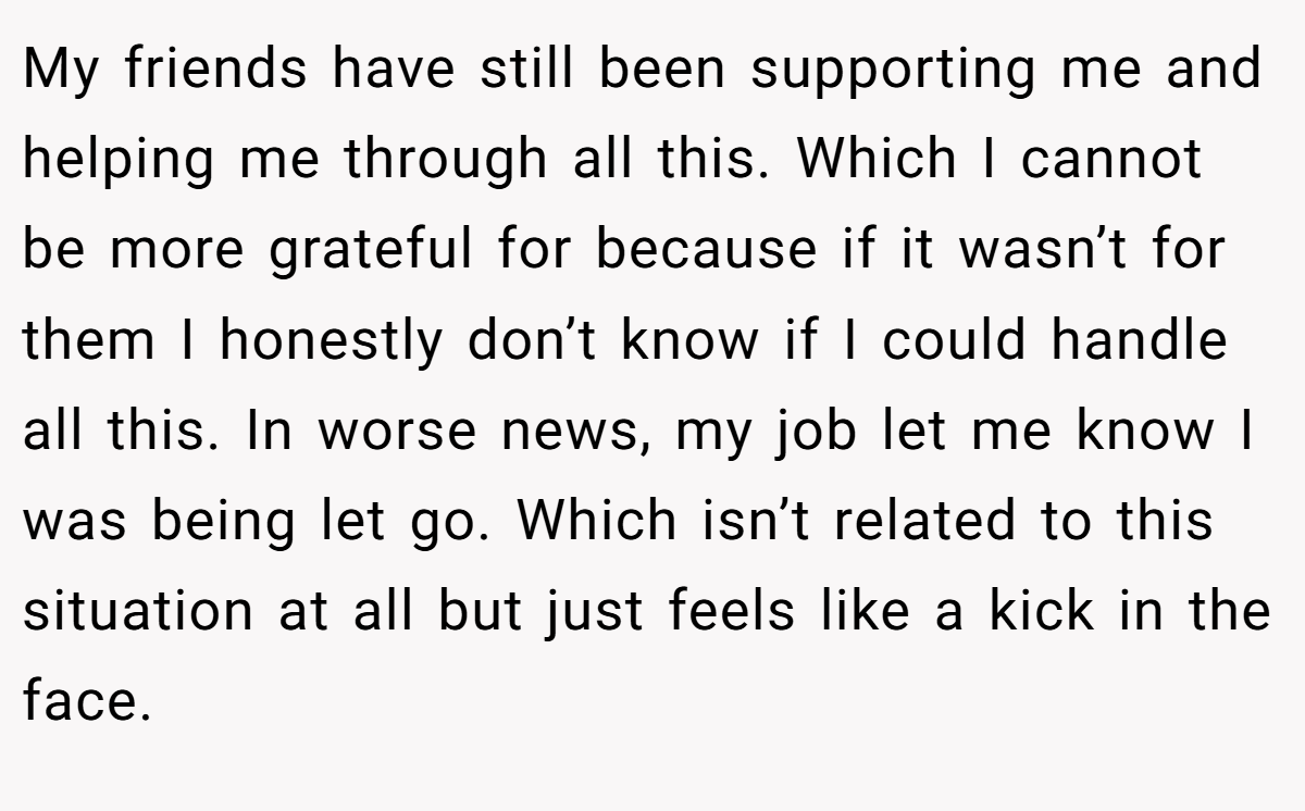 My friends have still been supporting me and helping me through all this. Which I cannot be more grateful for because if it wasn’t for them I honestly don’t know if I could handle all this. In worse news, my job let me know I was being let go. Which isn’t related to this situation at all but just feels like a kick in the face.