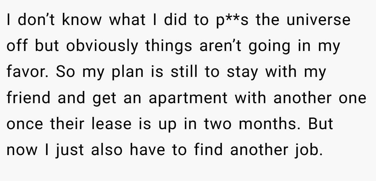I don’t know what I did to p**s the universe off but obviously things aren’t going in my favor. So my plan is still to stay with my friend and get an apartment with another one once their lease is up in two months. But now I just also have to find another job.