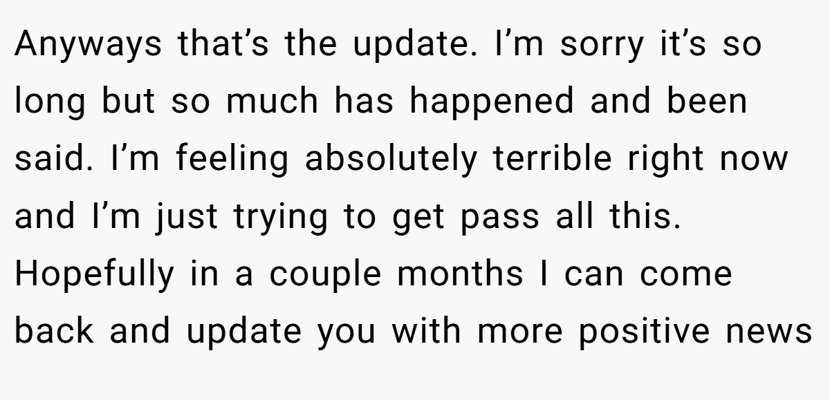 Anyways that’s the update. I’m sorry it’s so long but so much has happened and been said. I’m feeling absolutely terrible right now and I’m just trying to get pass all this. Hopefully in a couple months I can come back and update you with more positive news