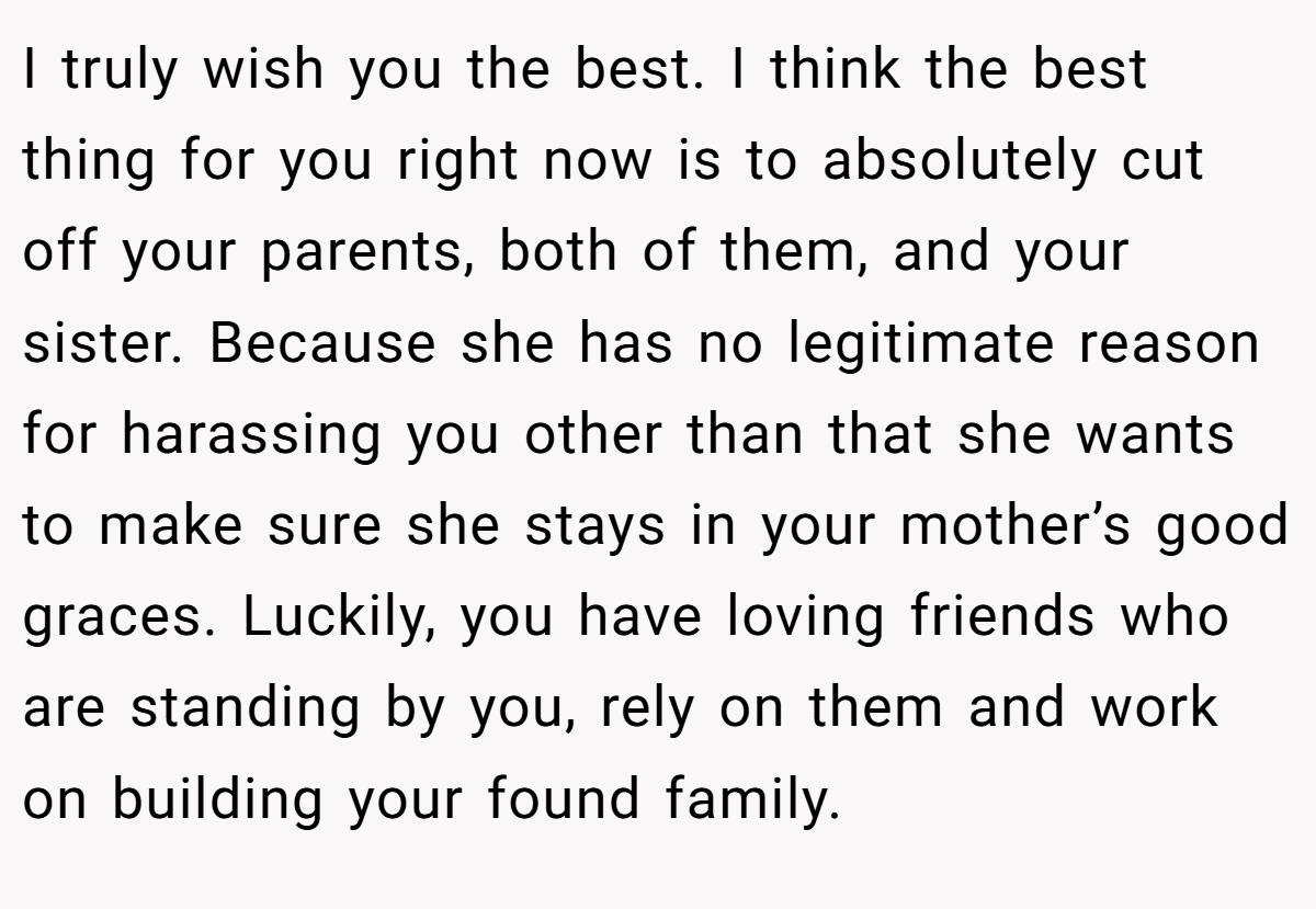I truly wish you the best. I think the best thing for you right now is to absolutely cut off your parents, both of them, and your sister. Because she has no legitimate reason for harassing you other than that she wants to make sure she stays in your mother’s good graces. Luckily, you have loving friends who are standing by you, rely on them and work on building your found family.