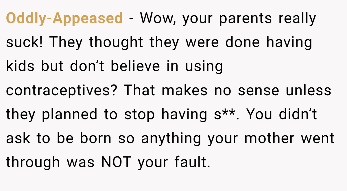 Oddly-Appeased − Wow, your parents really suck! They thought they were done having kids but don’t believe in using contraceptives? That makes no sense unless they planned to stop having s**. You didn’t ask to be born so anything your mother went through was NOT your fault.