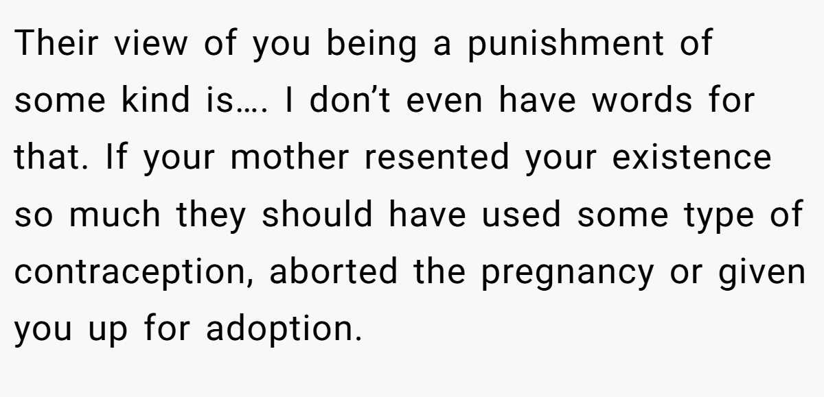Their view of you being a punishment of some kind is…. I don’t even have words for that. If your mother resented your existence so much they should have used some type of contraception, aborted the pregnancy or given you up for adoption.