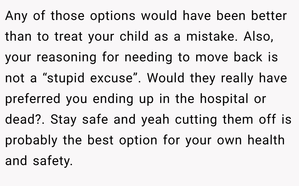 Any of those options would have been better than to treat your child as a mistake. Also, your reasoning for needing to move back is not a “stupid excuse”. Would they really have preferred you ending up in the hospital or dead?. Stay safe and yeah cutting them off is probably the best option for your own health and safety.