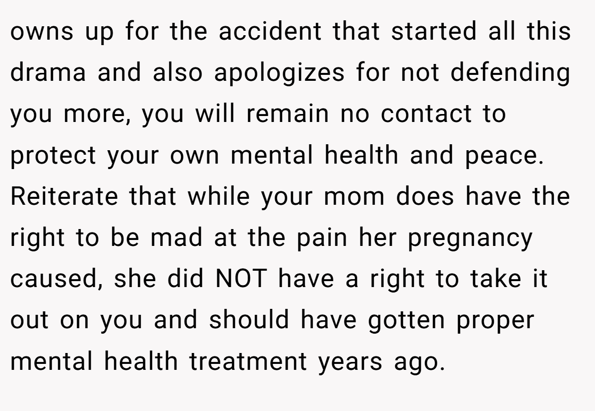 owns up for the accident that started all this drama and also apologizes for not defending you more, you will remain no contact to protect your own mental health and peace. Reiterate that while your mom does have the right to be mad at the pain her pregnancy caused, she did NOT have a right to take it out on you and should have gotten proper mental health treatment years ago.