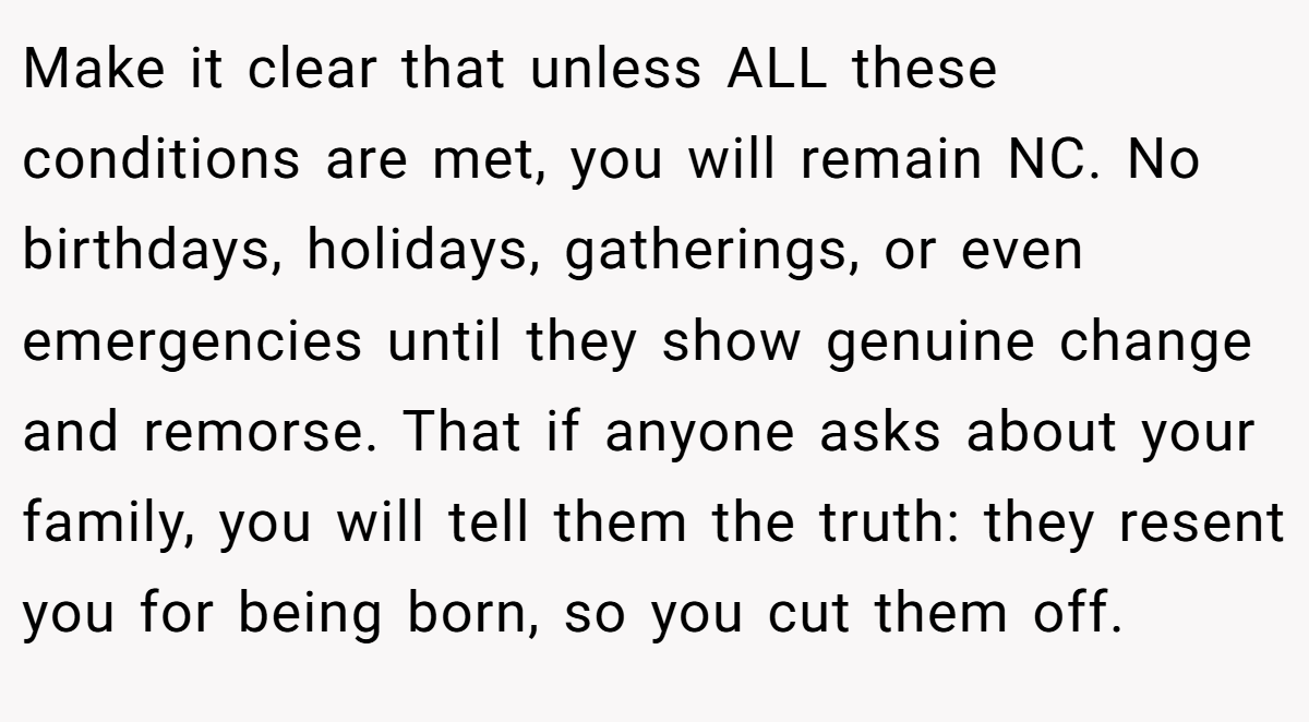 Make it clear that unless ALL these conditions are met, you will remain NC. No birthdays, holidays, gatherings, or even emergencies until they show genuine change and remorse. That if anyone asks about your family, you will tell them the truth: they resent you for being born, so you cut them off.