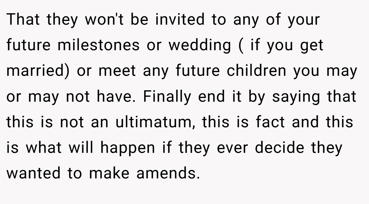 That they won't be invited to any of your future milestones or wedding ( if you get married) or meet any future children you may or may not have. Finally end it by saying that this is not an ultimatum, this is fact and this is what will happen if they ever decide they wanted to make amends.