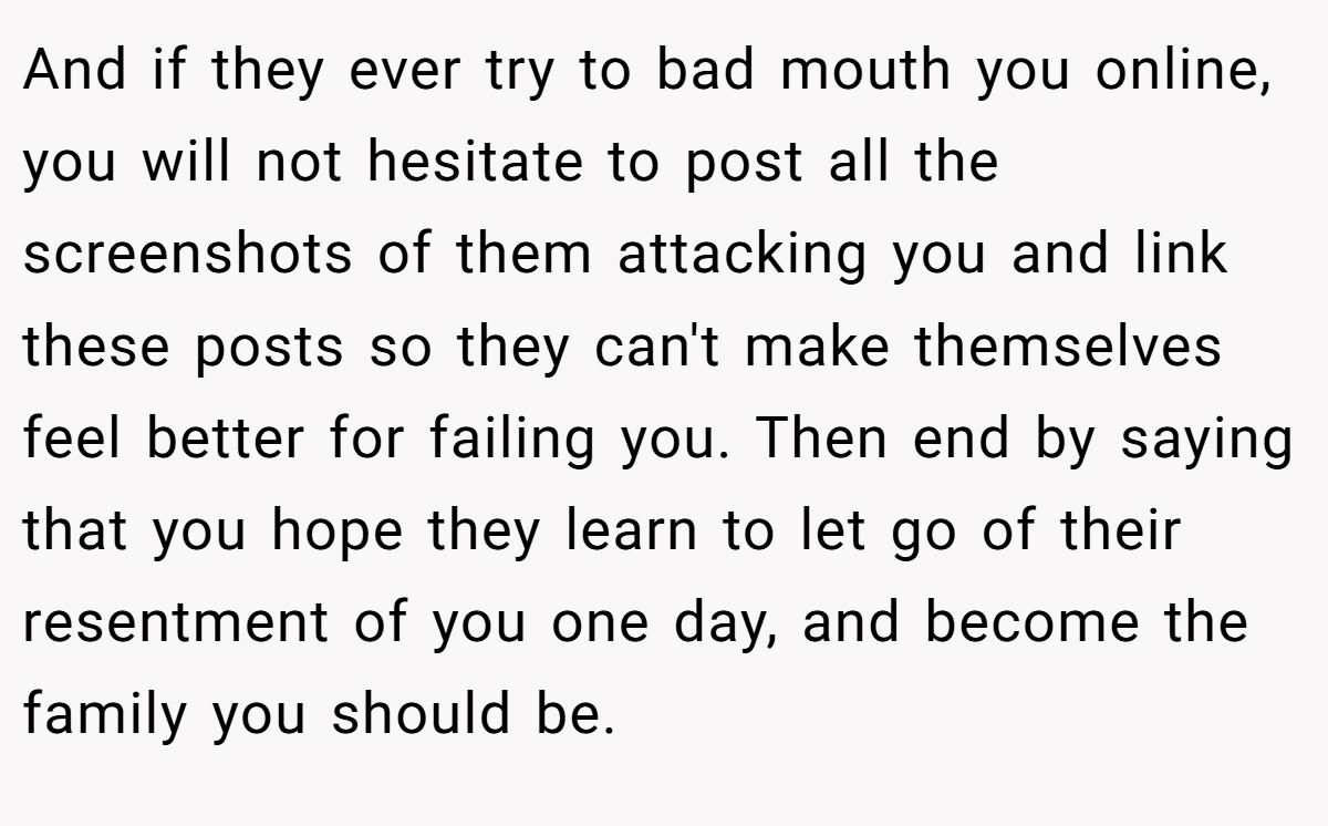 And if they ever try to bad mouth you online, you will not hesitate to post all the screenshots of them attacking you and link these posts so they can't make themselves feel better for failing you. Then end by saying that you hope they learn to let go of their resentment of you one day, and become the family you should be.