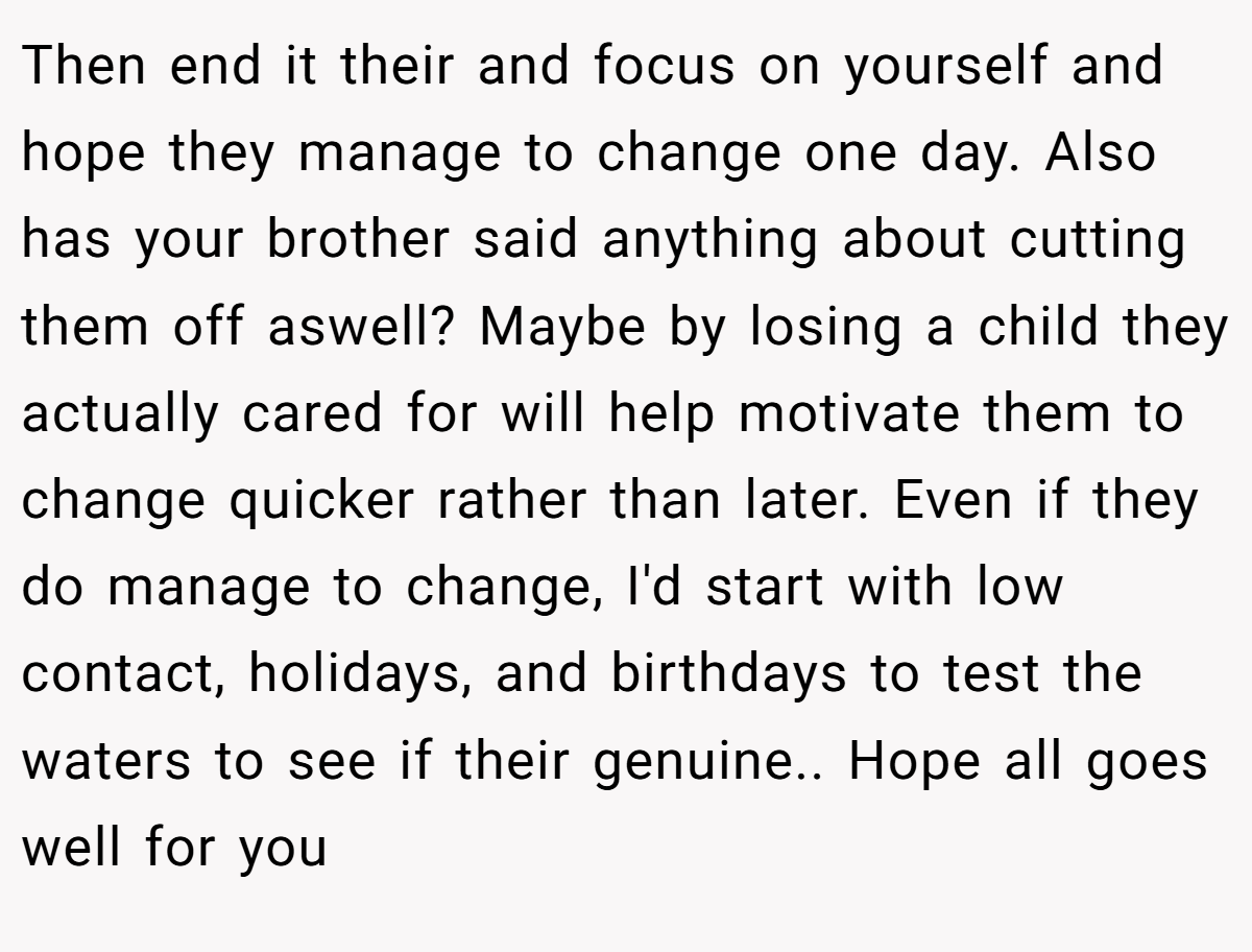 Then end it their and focus on yourself and hope they manage to change one day. Also has your brother said anything about cutting them off aswell? Maybe by losing a child they actually cared for will help motivate them to change quicker rather than later. Even if they do manage to change, I'd start with low contact, holidays, and birthdays to test the waters to see if their genuine.. Hope all goes well for you
