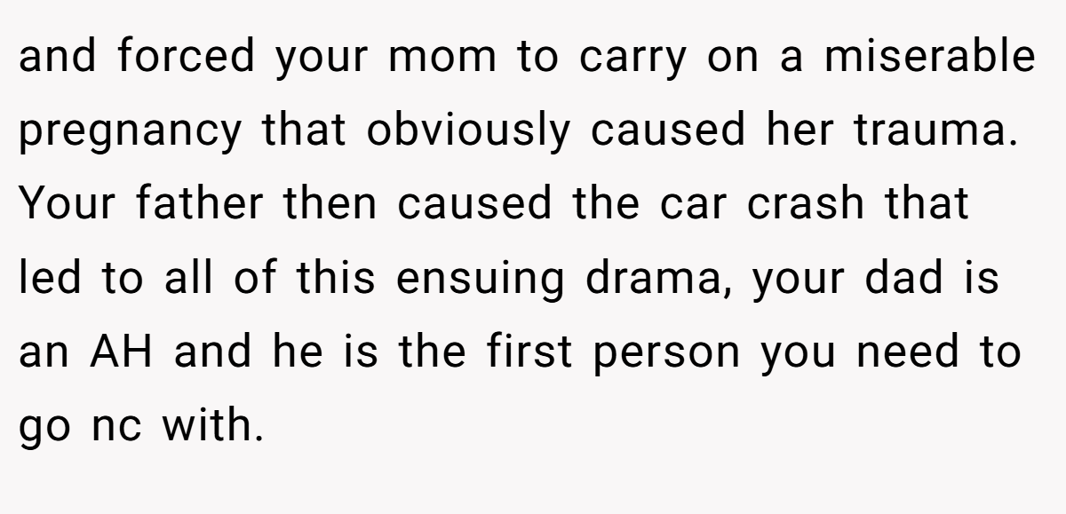 and forced your mom to carry on a miserable pregnancy that obviously caused her trauma. Your father then caused the car crash that led to all of this ensuing drama, your dad is an AH and he is the first person you need to go nc with.