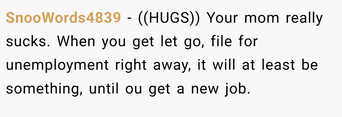 SnooWords4839 − ((HUGS)) Your mom really sucks. When you get let go, file for unemployment right away, it will at least be something, until ou get a new job.