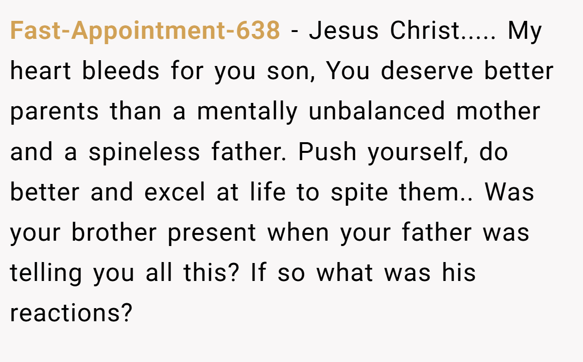 Fast-Appointment-638 − Jesus Christ..... My heart bleeds for you son, You deserve better parents than a mentally unbalanced mother and a spineless father. Push yourself, do better and excel at life to spite them.. Was your brother present when your father was telling you all this? If so what was his reactions?