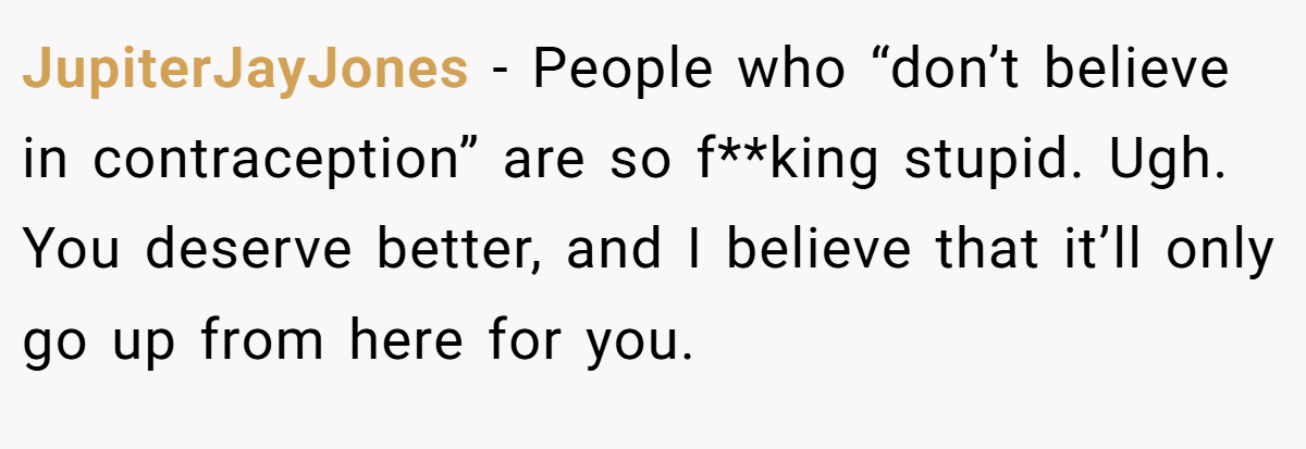 JupiterJayJones − People who “don’t believe in contraception” are so f**king stupid. Ugh. You deserve better, and I believe that it’ll only go up from here for you.