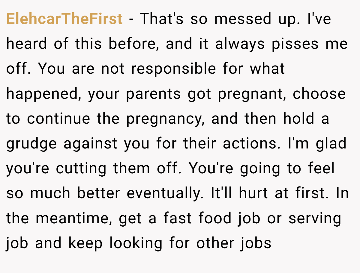 ElehcarTheFirst − That's so messed up. I've heard of this before, and it always pisses me off. You are not responsible for what happened, your parents got pregnant, choose to continue the pregnancy, and then hold a grudge against you for their actions. I'm glad you're cutting them off. You're going to feel so much better eventually. It'll hurt at first. In the meantime, get a fast food job or serving job and keep looking for other jobs