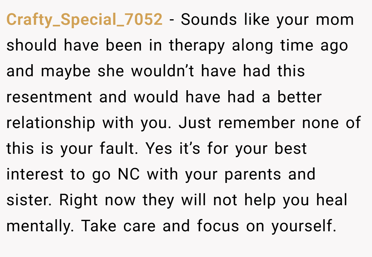 Crafty_Special_7052 − Sounds like your mom should have been in therapy along time ago and maybe she wouldn’t have had this resentment and would have had a better relationship with you. Just remember none of this is your fault. Yes it’s for your best interest to go NC with your parents and sister. Right now they will not help you heal mentally. Take care and focus on yourself.