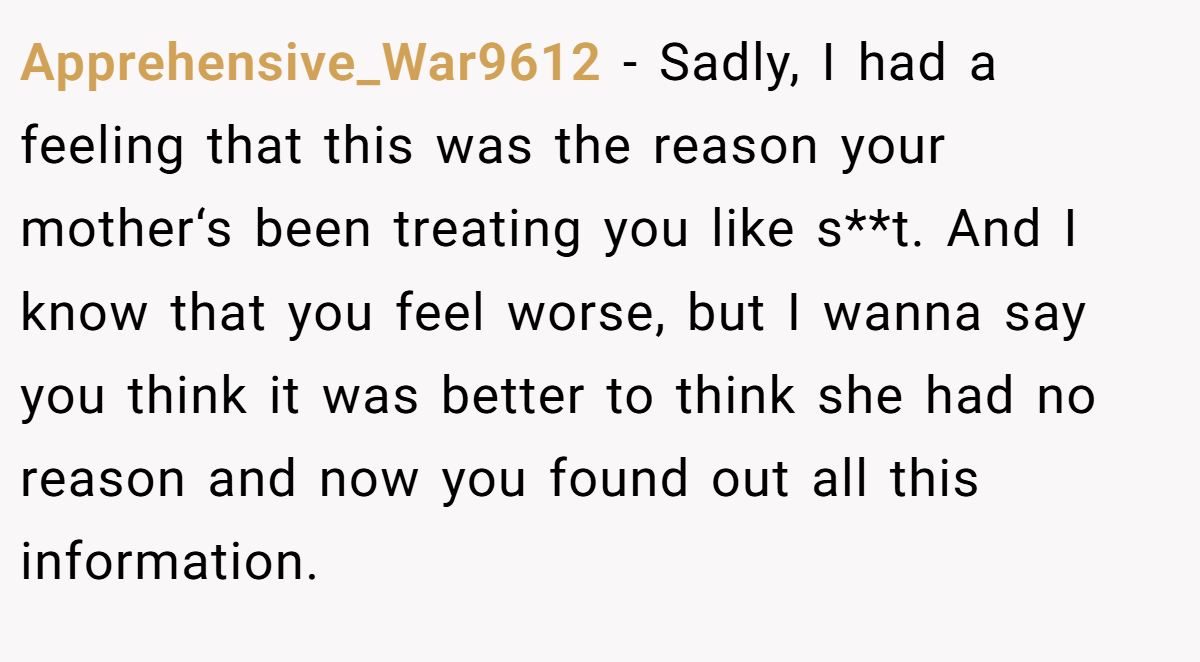 Apprehensive_War9612 − Sadly, I had a feeling that this was the reason your mother‘s been treating you like s**t. And I know that you feel worse, but I wanna say you think it was better to think she had no reason and now you found out all this information.