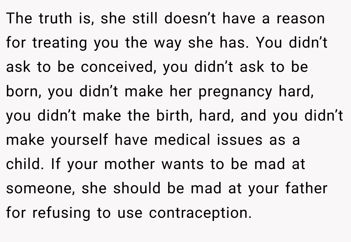The truth is, she still doesn’t have a reason for treating you the way she has. You didn’t ask to be conceived, you didn’t ask to be born, you didn’t make her pregnancy hard, you didn’t make the birth, hard, and you didn’t make yourself have medical issues as a child. If your mother wants to be mad at someone, she should be mad at your father for refusing to use contraception.