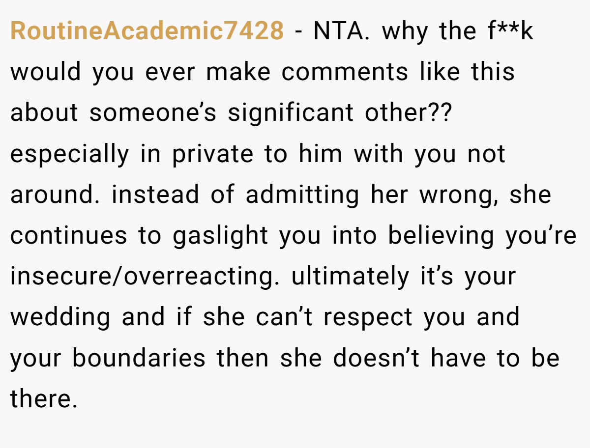 RoutineAcademic7428 − NTA. why the f**k would you ever make comments like this about someone’s significant other?? especially in private to him with you not around. instead of admitting her wrong, she continues to gaslight you into believing you’re insecure/overreacting. ultimately it’s your wedding and if she can’t respect you and your boundaries then she doesn’t have to be there.