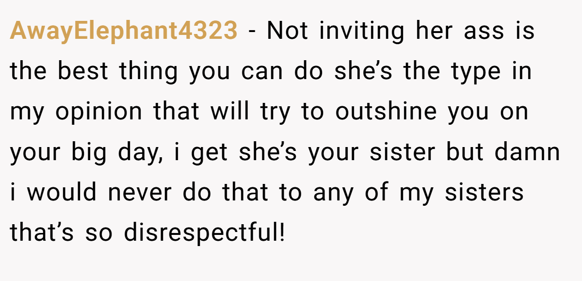 AwayElephant4323 − Not inviting her ass is the best thing you can do she’s the type in my opinion that will try to outshine you on your big day, i get she’s your sister but damn i would never do that to any of my sisters that’s so disrespectful!
