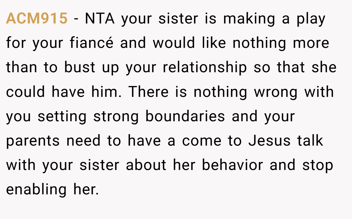 ACM915 − NTA your sister is making a play for your fiancé and would like nothing more than to bust up your relationship so that she could have him. There is nothing wrong with you setting strong boundaries and your parents need to have a come to Jesus talk with your sister about her behavior and stop enabling her.