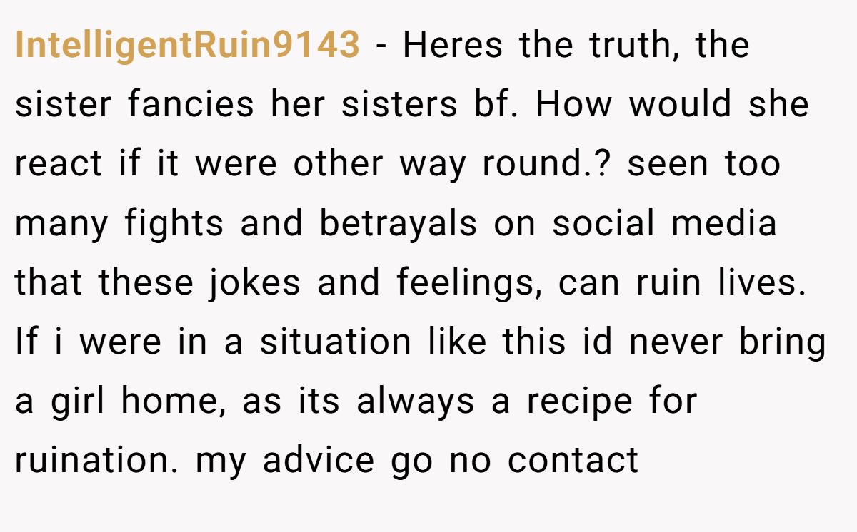 IntelligentRuin9143 − Heres the truth, the sister fancies her sisters bf. How would she react if it were other way round.? seen too many fights and betrayals on social media that these jokes and feelings, can ruin lives. If i were in a situation like this id never bring a girl home, as its always a recipe for ruination. my advice go no contact
