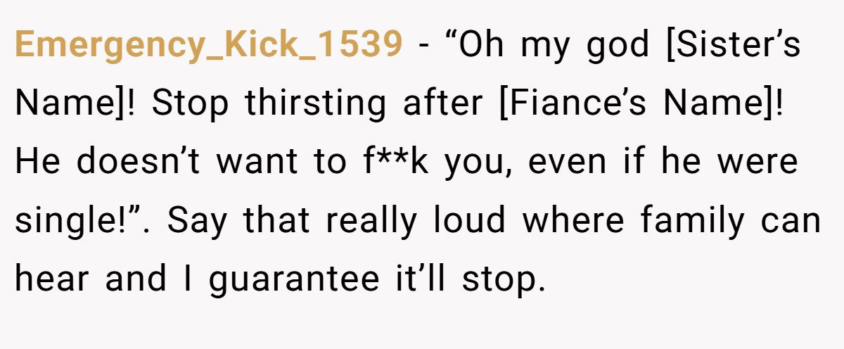 Emergency_Kick_1539 − “Oh my god [Sister’s Name]! Stop thirsting after [Fiance’s Name]! He doesn’t want to f**k you, even if he were single!”. Say that really loud where family can hear and I guarantee it’ll stop.