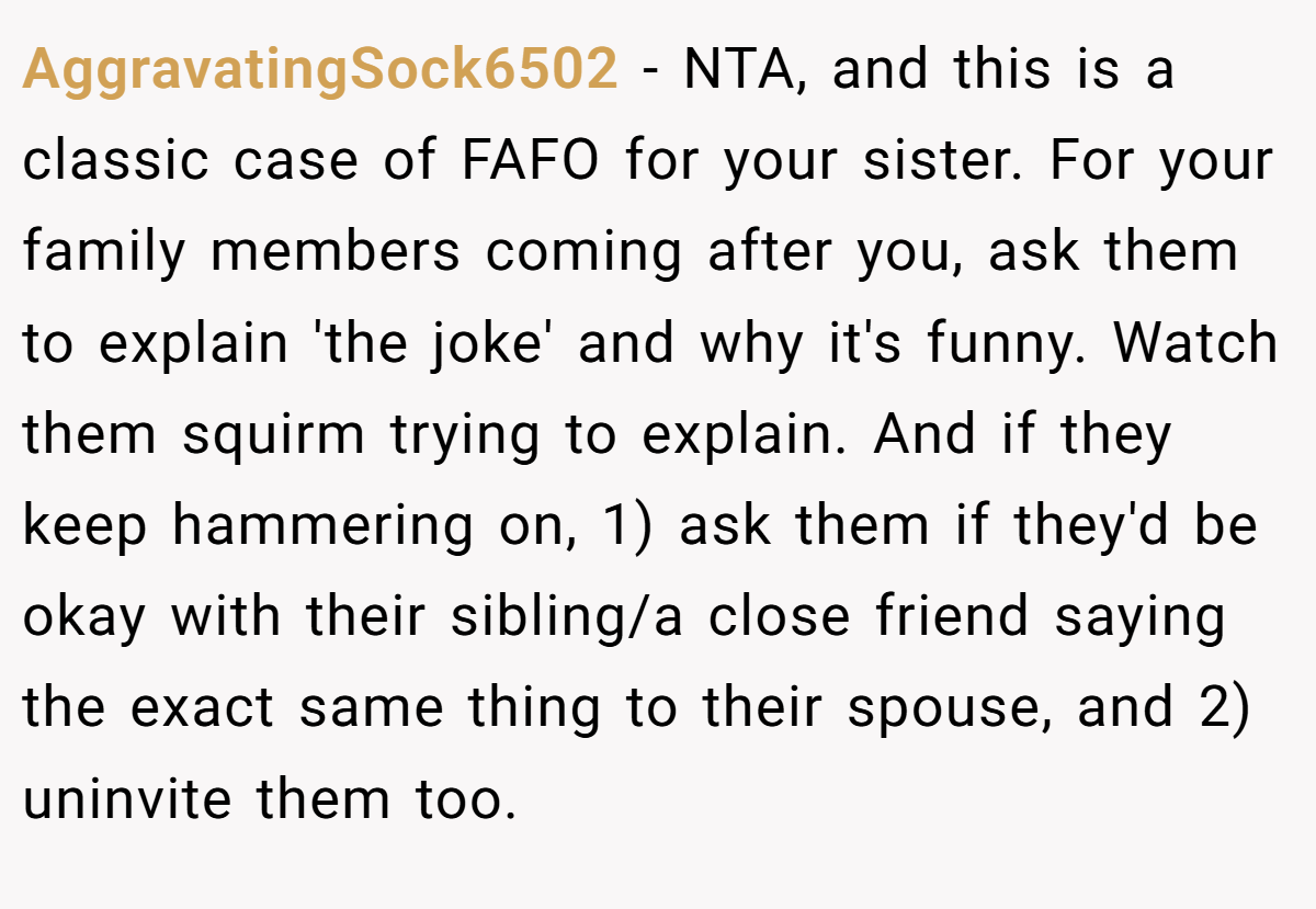 AggravatingSock6502 − NTA, and this is a classic case of FAFO for your sister. For your family members coming after you, ask them to explain 'the joke' and why it's funny. Watch them squirm trying to explain. And if they keep hammering on, 1) ask them if they'd be okay with their sibling/a close friend saying the exact same thing to their spouse, and 2) uninvite them too.