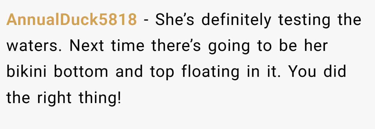 AnnualDuck5818 − She’s definitely testing the waters. Next time there’s going to be her bikini bottom and top floating in it. You did the right thing!
